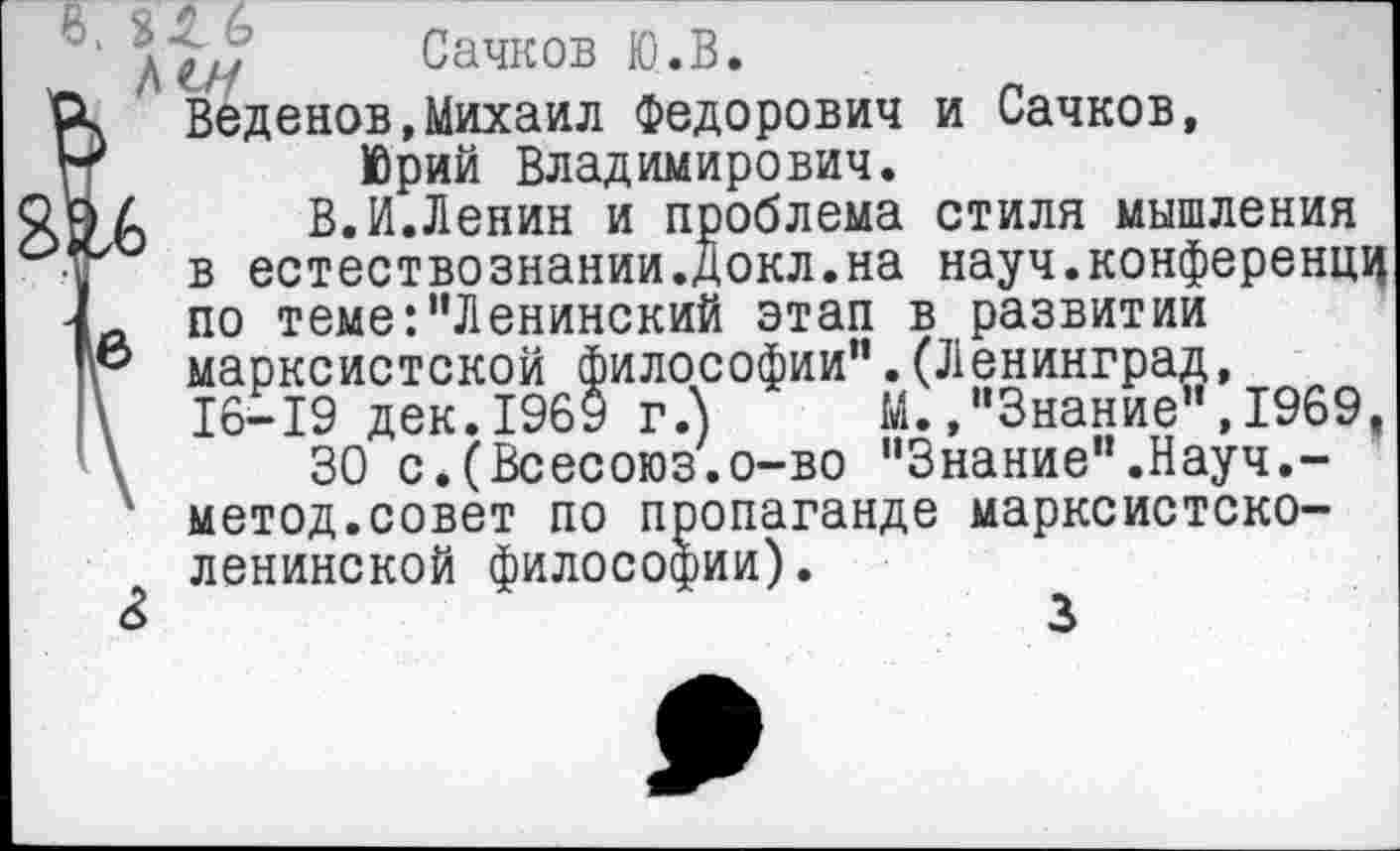 ﻿•	Сачков Ю.В.
ч Веденов,Михаил Федорович и Сачков,
'	Юрий Владимирович.
>4	В.И.Ленин и проблема стиля мышления
в естествознании.докл.на науч.конференцц
А по теме:"Ленинский этап в развитии
& марксистской философии".(Ленинград, \ 16-19 дек.1969 г.")	М.,"Знание",1969,
\	30 с.(Всесоюз.о-во "Знание".Науч.-
1 метод.совет по пропаганде марксистско-ленинской философии).
3